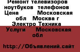 Ремонт телевизоров, ноутбуков, телефонов › Цена ­ 500 - Московская обл., Москва г. Электро-Техника » Услуги   . Московская обл.